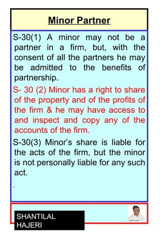 6
Minor Partner
S-30(1) A minor may not be a
partner in a firm, but, with the
consent of all the partners he may
be admitted to the benefits of
partnership.
S- 30 (2) Minor has a right to share
of the property and of the profits of
the firm & he may have access to
and inspect and copy any of the
accounts of the firm.
S-30(3) Minor’s share is liable for
the acts of the firm, but the minor
is not personally liable for any such
act.
.
SHANTILAL
HAJERI
 