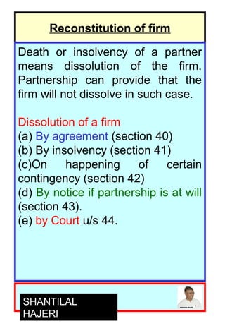 7
Reconstitution of firm
Death or insolvency of a partner
means dissolution of the firm.
Partnership can provide that the
firm will not dissolve in such case.
Dissolution of a firm
(a) By agreement (section 40)
(b) By insolvency (section 41)
(c)On happening of certain
contingency (section 42)
(d) By notice if partnership is at will
(section 43).
(e) by Court u/s 44.
SHANTILAL
HAJERI
 