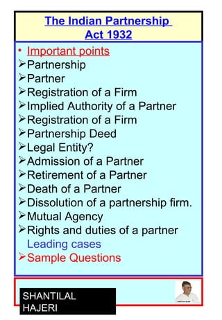 1
The Indian Partnership
Act 1932
• Important points
Partnership
Partner
Registration of a Firm
Implied Authority of a Partner
Registration of a Firm
Partnership Deed
Legal Entity?
Admission of a Partner
Retirement of a Partner
Death of a Partner
Dissolution of a partnership firm.
Mutual Agency
Rights and duties of a partner
Leading cases
Sample Questions
SHANTILAL
HAJERI
 