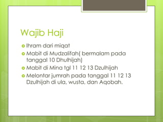 Wajib Haji
 Ihram

dari miqat
 Mabit di Mudzalifah( bermalam pada
tanggal 10 Dhulhijah)
 Mabit di Mina tgl 11 12 13 Dzulhijah
 Melontar jumrah pada tanggal 11 12 13
Dzulhijah di ula, wusta, dan Aqobah.

 