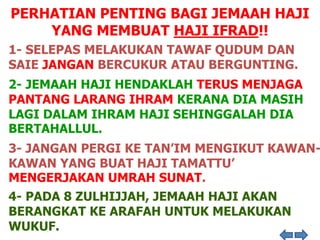 PERHATIAN PENTING BAGI JEMAAH HAJI
YANG MEMBUAT HAJI IFRAD!!
1- SELEPAS MELAKUKAN TAWAF QUDUM DAN
SAIE JANGAN BERCUKUR ATAU BERGUNTING.
2- JEMAAH HAJI HENDAKLAH TERUS MENJAGA
PANTANG LARANG IHRAM KERANA DIA MASIH
LAGI DALAM IHRAM HAJI SEHINGGALAH DIA
BERTAHALLUL.
3- JANGAN PERGI KE TAN’IM MENGIKUT KAWAN-
KAWAN YANG BUAT HAJI TAMATTU’
MENGERJAKAN UMRAH SUNAT.
4- PADA 8 ZULHIJJAH, JEMAAH HAJI AKAN
BERANGKAT KE ARAFAH UNTUK MELAKUKAN
WUKUF.
 