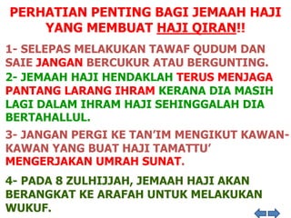 PERHATIAN PENTING BAGI JEMAAH HAJI
YANG MEMBUAT HAJI QIRAN!!
1- SELEPAS MELAKUKAN TAWAF QUDUM DAN
SAIE JANGAN BERCUKUR ATAU BERGUNTING.
2- JEMAAH HAJI HENDAKLAH TERUS MENJAGA
PANTANG LARANG IHRAM KERANA DIA MASIH
LAGI DALAM IHRAM HAJI SEHINGGALAH DIA
BERTAHALLUL.
3- JANGAN PERGI KE TAN’IM MENGIKUT KAWAN-
KAWAN YANG BUAT HAJI TAMATTU’
MENGERJAKAN UMRAH SUNAT.
4- PADA 8 ZULHIJJAH, JEMAAH HAJI AKAN
BERANGKAT KE ARAFAH UNTUK MELAKUKAN
WUKUF.
 