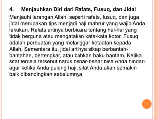 4. Menjauhkan Diri dari Rafats, Fusuq, dan Jidal
Menjauhi larangan Allah, seperti rafats, fusuq, dan juga
jidal merupakan tips menjadi haji mabrur yang wajib Anda
lakukan. Rafats artinya berbicara tentang hal-hal yang
tidak berguna atau mengatakan kata-kata kotor. Fusuq
adalah perbuatan yang melanggar ketaatan kepada
Allah. Sementara itu, jidal artinya sikap berbantah-
bantahan, bertengkar, atau bahkan baku hantam. Ketika
sifat tercela tersebut harus benar-benar bisa Anda hindari
agar ketika Anda pulang haji, sifat Anda akan semakin
baik dibandingkan sebelumnya.
 