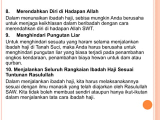 8. Merendahkan Diri di Hadapan Allah
Dalam menunaikan ibadah haji, sebisa mungkin Anda berusaha
untuk menjaga keikhlasan dalam beribadah dengan cara
merendahkan diri di hadapan Allah SWT.
9. Menghindari Pungutan Liar
Untuk menghindari sesuatu yang haram selama menjalankan
ibadah haji di Tanah Suci, maka Anda harus berusaha untuk
menghindari pungutan liar yang biasa terjadi pada penambahan
ongkos kendaraan, penambahan biaya hewan untuk dam atau
qurban.
10. Menjalankan Seluruh Rangkaian Ibadah Haji Sesuai
Tuntunan Rasulullah
Dalam menjalankan ibadah haji, kita harus melaksanakannya
sesuai dengan ilmu manasik yang telah diajarkan oleh Rasulullah
SAW. Kita tidak boleh membuat sendiri ataupun hanya ikut-ikutan
dalam menjalankan tata cara ibadah haji.
 