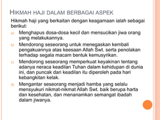 HIKMAH HAJI DALAM BERBAGAI ASPEK
Hikmah haji yang berkaitan dengan keagamaan ialah sebagai
berikut:
a) Menghapus dosa-dosa kecil dan mensucikan jiwa orang
yang melakukannya.
b) Mendorong seseorang untuk menegaskan kembali
pengakuannya atas keesaan Allah Swt. serta penolakan
terhadap segala macam bentuk kemusyrikan.
c) Mendorong seseorang memperkuat keyakinan tentang
adanya neraca keadilan Tuhan dalam kehidupan di dunia
ini, dan puncak dari keadilan itu diperoleh pada hari
kebangkitan kelak.
d) Mengantar seseorang menjadi hamba yang selalu
mensyukuri nikmat-nikmat Allah Swt. baik berupa harta
dan kesehatan, dan menanamkan semangat ibadah
dalam jiwanya.
 
