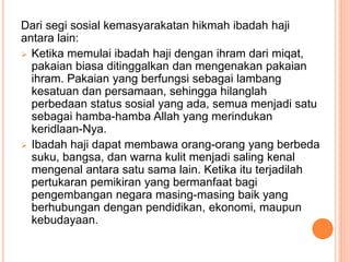 Dari segi sosial kemasyarakatan hikmah ibadah haji
antara lain:
 Ketika memulai ibadah haji dengan ihram dari miqat,
pakaian biasa ditinggalkan dan mengenakan pakaian
ihram. Pakaian yang berfungsi sebagai lambang
kesatuan dan persamaan, sehingga hilanglah
perbedaan status sosial yang ada, semua menjadi satu
sebagai hamba-hamba Allah yang merindukan
keridlaan-Nya.
 Ibadah haji dapat membawa orang-orang yang berbeda
suku, bangsa, dan warna kulit menjadi saling kenal
mengenal antara satu sama lain. Ketika itu terjadilah
pertukaran pemikiran yang bermanfaat bagi
pengembangan negara masing-masing baik yang
berhubungan dengan pendidikan, ekonomi, maupun
kebudayaan.
 