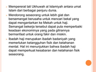  Mempererat tali Ukhuwah al Islamiyah antara umat
Islam dari berbagai penjuru dunia.
 Mendorong seseorang untuk lebih giat dan
bersemangat berusaha untuk mencari bekal yang
dapat mengantarkan ke Mekah untuk haji.
Semangat bekerja tersebut dapat pula memperbaiki
keadaan ekonominya yang pada gilirannya
bermanfaat untuk orang fakir dan miskin.
 Ibadah haji merupakan ibadah badaniyah yang
memerlukan ketangguhan fisik dan ketahanan
mental. Hal ini menunjukkan bahwa ibadah haji
dapat memperkuat kesabaran dan ketahanan fisik
seseorang.
 