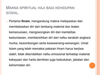MAKNA SPIRITUAL HAJI BAGI KEHIDUPAN
SOSIAL.
 Pertama Ihram, mengandung makna melepaskan dan
membebaskan diri dari lambang material dan ikatan
kemanusiaan, mengosongkan diri dari mentalitas
keduniawian, membersihkan diri dari nafsu serakah angkara
murka, kesombongan serta kesewenang-wenangan. Umat
Islam yang telah memakai pakaian ihram harus berjiwa
stabil, tidak dikendalikan nafsu emosional terhadap material
kekayaan dan harta demikian juga kedudukan, jabatan dan
kehormatan diri.
 