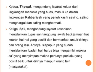  Kedua, Thowaf, mengandung isyarat keluar dari
lingkungan manusia yang buas, masuk ke dalam
lingkungan Rabbaniyah yang penuh kasih saying, saling
menghargai dan saling menghormati.
 Ketiga, Sa’i, mengandung isyarat kesediaan
menjalankan tugas san tanggung jawab bagi jamaah haji
kearah hal-hal yang positif dan bermanfaat untuk dirinya
dan orang lain. Artinya, siapapun yang sudah
menjalankan ibadah haji harus bisa mengambil makna
sa’i yang menyimpan makna perlunya perilaku yang
positif baik untuk dirinya maupun orang lain
(masyarakat).
 