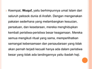  Keempat, Wuquf, yaitu berhimpunnya umat Islam dari
seluruh pelosok dunia di Arafah. Dengan mengenakan
pakaian sederhana yang melambangkan kesucian,
persatuan, dan kesetaraan, mereka menghidupkan
kembali peristiwa-peristiwa besar keagamaan. Mereka
semua mengikuti ritual yang sama, memperlihatkan
semangat kebersamaan dan persaudaraan yang tidak
akan pernah terjadi kecuali hanya ada dalam peristiwa
besar yang tidak ada tandingannya yaitu ibadah haji.
 