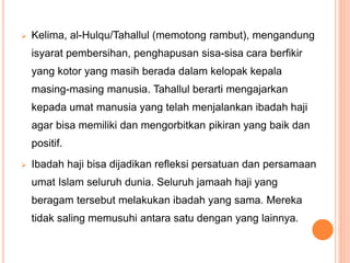  Kelima, al-Hulqu/Tahallul (memotong rambut), mengandung
isyarat pembersihan, penghapusan sisa-sisa cara berfikir
yang kotor yang masih berada dalam kelopak kepala
masing-masing manusia. Tahallul berarti mengajarkan
kepada umat manusia yang telah menjalankan ibadah haji
agar bisa memiliki dan mengorbitkan pikiran yang baik dan
positif.
 Ibadah haji bisa dijadikan refleksi persatuan dan persamaan
umat Islam seluruh dunia. Seluruh jamaah haji yang
beragam tersebut melakukan ibadah yang sama. Mereka
tidak saling memusuhi antara satu dengan yang lainnya.
 