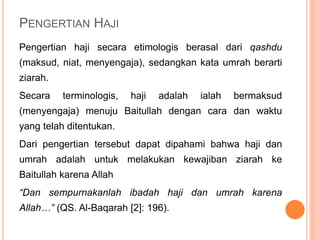 PENGERTIAN HAJI
Pengertian haji secara etimologis berasal dari qashdu
(maksud, niat, menyengaja), sedangkan kata umrah berarti
ziarah.
Secara terminologis, haji adalah ialah bermaksud
(menyengaja) menuju Baitullah dengan cara dan waktu
yang telah ditentukan.
Dari pengertian tersebut dapat dipahami bahwa haji dan
umrah adalah untuk melakukan kewajiban ziarah ke
Baitullah karena Allah
“Dan sempurnakanlah ibadah haji dan umrah karena
Allah…” (QS. Al-Baqarah [2]: 196).
 