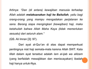 Artinya: “Dan (di antara) kewajiban manusia terhadap
Allah adalah melaksanakan haji ke Baitullah, yaitu bagi
orang-orang yang mampu mengadakan perjalanan ke
sana. Barang siapa mengingkari (kewajiban) haji, maka
ketahuilah bahwa Allah Maha Kaya (tidak memerlukan
sesuatu) dari seluruh alam.”
(QS. Ali Imran [3]: 97).
Dari ayat al-Qur’an di atas dapat memperkuat
pentingnya niat haji semata-mata karena Allah SWT. Kata
lillah dalam ayat tersebut adalah lam al-ijab wa alilzam
(yang berfaidah mewajibkan dan meniscayakan) ibadah
haji hanya untuk-Nya.
 