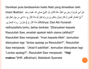 Demikian pula berdasarkan hadis Nabi yang diriwatkan oleh
Imam Bukhari: ‫ال‬ َ‫ل‬ِ‫ئ‬ ُ‫س‬َ‫ل‬‫ا‬َ‫ق‬ ُ‫ه‬ْ‫ن‬َ‫ع‬ ُ‫ل‬‫اهل‬ َ‫ي‬ ِ
‫ض‬ َ‫ر‬ َ‫ة‬ َ‫ْر‬‫ي‬ َ‫ر‬ُ‫ه‬ ‫ي‬ِ‫ب‬َ‫أ‬ ْ‫ن‬َ‫ع‬
‫وسلم‬ ‫عليه‬ ‫هللا‬ ‫صلى‬ ُّ‫ي‬ِ‫ب‬َّ‫ن‬
َّ‫م‬ُ‫ث‬ َ‫ل‬‫ي‬ِ‫ق‬ ِ‫ه‬ِ‫ل‬‫و‬ ُ‫س‬ َ‫ر‬ َ‫و‬ ِ‫ل‬‫اهل‬ِ‫ب‬ ٌ‫ان‬َ‫ي‬‫م‬ِ‫إ‬ َ‫ل‬‫ا‬َ‫ق‬ ُ‫ل‬ َ
‫ض‬ْ‫ف‬َ‫أ‬ ِ‫ل‬‫ا‬َ‫م‬ْ‫ع‬َ‫ل‬‫ا‬ ُّ‫ي‬َ‫أ‬ ْ‫أ‬
َ‫ل‬‫ي‬ِ‫ق‬ ِ‫ل‬‫اهل‬ ِ‫ل‬‫ي‬ِ‫ب‬ َ
‫س‬ ‫ي‬ِ‫ف‬ ٌ‫د‬‫ا‬ َ‫ه‬ ِ‫ج‬ َ‫ل‬‫ا‬َ‫ق‬ ‫ا‬َ‫ذ‬‫ا‬َ‫م‬
ٌ‫ور‬ُ‫ْر‬‫ب‬َ‫م‬ ٌّ‫ج‬ َ‫ح‬ َ‫ل‬‫ا‬َ‫ق‬ ‫ا‬َ‫ذ‬‫ا‬َ‫م‬ َّ‫م‬ُ‫ث‬
.
‫البخاري‬ ‫رواه‬ Artinya: Dari Abi Hurairah
radhiyaallahu’anhu, beliau berkata: “Ditanyakan kepada
Rasulullah Saw, amaliah apakah lebih utama (afdhal)?”
Rasulullah Saw menjawab: “Iman kepada Allah”, kemudian
ditanyakan lagi: “lantas apalagi ya Rasulullah?”, Rasulullah
Saw menjawab: “Jihad fi sabilillah”, kemudian ditanyakan lagi:
“Lantas apalagi?”, Rasulullah Saw menjawab: “Haji
mabrur.”(HR. alBukhari). Maktabah Syamela
 