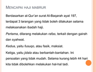 MENCAPAI HAJI MABRUR
Berdasarkan al-Qur’an surat Al-Baqarah ayat 197,
terdapat 3 larangan yang tidak boleh dilakukan selama
melaksanakan ibadah haji.
Pertama, dilarang melakukan rafas, terkait dengan gairah
dan syahwat.
Kedua, yaitu fusuqo, atau fasik, maksiat.
Ketiga, yaitu jidala atau berbantah-bantahan. Ini
persoalan yang tidak mudah. Selama kurang lebih 44 hari
kita tidak dibolehkan melakukan hal-hal tadi.
 