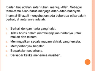 Ibadah haji adalah safar ruhani menuju Allah. Sebagai
tamu-tamu Allah harus menjaga adab-adab batiniyah.
Imam al-Ghazali menyebutkan ada beberapa etika dalam
berhaji, di antaranya adalah:
1. Berhaji dengan harta yang halal.
2. Tidak boros dalam membelanjakan hartanya untuk
makan dan minum.
3. Meninggalkan segala macam akhlak yang tercela.
4. Memperbanyak berjalan.
5. Berpakaian sederhana.
6. Bersabar ketika menerima musibah.
 