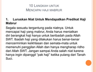 10 LANGKAH UNTUK
MENCAPAI HAJI MABRUR
1. Luruskan Niat Untuk Mendapatkan Predikat Haji
Mabrur
Segala sesuatu tergantung pada niatnya. Untuk
mencapai haji yang mabrur, Anda harus meniatkan
diri berangkat haji hanya untuk beribadah pada Allah
SWT. Ibadah haji yang dilakukan harus benar-benar
mencerminkan keikhlasan dan semata-mata untuk
memenuhi panggilan Allah dan hanya mengharap ridho
dari Allah SWT. Jangan sampai Anda salah niat karena
hanya ingin dipanggil “pak haji” ketika pulang dari Tanah
Suci.
 