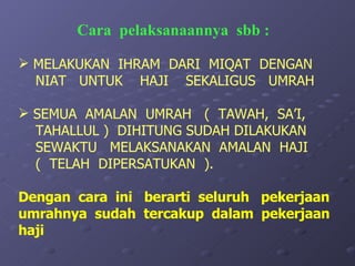 MELAKUKAN  IHRAM  DARI  MIQAT  DENGAN NIAT  UNTUK  HAJI  SEKALIGUS  UMRAH SEMUA  AMALAN  UMRAH  (  TAWAH,  SA’I, TAHALLUL )  DIHITUNG SUDAH DILAKUKAN  SEWAKTU  MELAKSANAKAN  AMALAN  HAJI  (  TELAH  DIPERSATUKAN  ). Dengan  cara  ini  berarti  seluruh  pekerjaan umrahnya  sudah  tercakup  dalam  pekerjaan  haji  Cara  pelaksanaannya  sbb : 