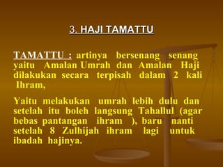 3.  HAJI TAMATTU TAMATTU :   artinya  bersenang  senang  yaitu  Amalan Umrah  dan  Amalan  Haji  dilakukan  secara  terpisah  dalam  2  kali  Ihram, Yaitu  melakukan  umrah  lebih  dulu  dan  setelah itu boleh langsung Tahallul (agar bebas pantangan  ihram  ), baru  nanti  setelah  8  Zulhijah  ihram  lagi  untuk  ibadah  hajinya. 