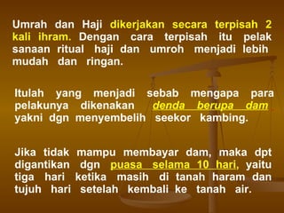 Umrah  dan  Haji  dikerjakan  secara  terpisah  2   kali  ihram.   Dengan  cara  terpisah  itu  pelak sanaan  ritual  haji  dan  umroh  menjadi  lebih  mudah  dan  ringan.  Itulah  yang  menjadi  sebab  mengapa  para pelakunya  dikenakan  denda  berupa  dam   yakni  dgn  menyembelih  seekor  kambing.  Jika  tidak  mampu  membayar  dam,  maka  dpt digantikan  dgn  puasa  selama  10  hari ,   yaitu tiga  hari  ketika  masih  di  tanah  haram  dan tujuh  hari  setelah  kembali  ke  tanah  air. 