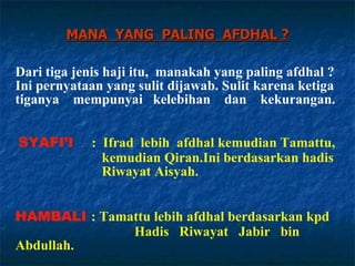 MANA  YANG  PALING  AFDHAL ? Dari tiga jenis haji itu,  manakah yang paling afdhal ?  Ini pernyataan yang sulit dijawab. Sulit karena ketiga tiganya  mempunyai  kelebihan  dan  kekurangan. HAMBALI   : Tamattu lebih afdhal berdasarkan kpd    Hadis  Riwayat  Jabir  bin  Abdullah. SYAFI’I   :   Ifrad  lebih  afdhal kemudian Tamattu,    kemudian Qiran.Ini berdasarkan hadis    Riwayat Aisyah. 