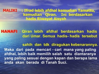 HANAFI   :  Qiran  lebih  afdhal  berdasarkan  hadis  dari Umar. Semua  hadis- hadis  tersebut  sahih  dan  tdk  diragukan kebenarannya . MALIKI  :   Ifrad lebih afdhal kemudian Tamattu,    kemudian  Qiran.  Ini  berdasarkan  hadis Riwayat Aisyah Maka  dari  pada  mencari - cari  mana yang paling afdhal, lebih baik memilih salah  satu  diantaranya  yang paling sesuai dengan kapan dan berapa lama  anda  akan  berada  di Tanah Suci. 