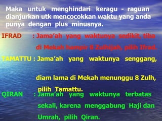 Maka  untuk  menghindari  keragu  -  raguan dianjurkan utk mencocokkan waktu yang anda punya  dengan  plus  minusnya. IFRAD  :   Jama’ah  yang  waktunya  sedikit, tiba  di Mekah hampir 8 Zulhijah, pilih Ifrad. TAMATTU : Jama’ah  yang  waktunya  senggang,  diam lama di Mekah menunggu 8 Zulh,  pilih  Tamattu. QIRAN  : Jama’ah  yang  waktunya  terbatas  sekali, karena  menggabung  Haji dan  Umrah,  pilih  Qiran. 