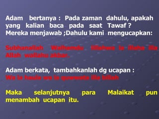 Adam  bertanya :  Pada zaman  dahulu, apakah  yang  kalian  baca  pada  saat  Tawaf ?  Mereka menjawab ;Dahulu kami  mengucapkan:  Subhanallah  Walhamdu  lillahwa la illaha illa Allah  wallahu akbar. Adam berkata,  tambahkanlah dg ucapan : Wa la haula wa la quwwata illa billah Maka  selanjutnya  para  Malaikat  pun menambah  ucapan  itu. 