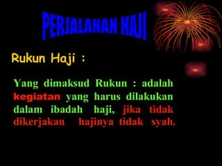 Rukun Haji : PERJALANAN HAJI Yang  dimaksud  Rukun  :  adalah  kegiatan   yang  harus  dilakukan dalam  ibadah  haji,  jika  tidak dikerjakan  hajinya  tidak  syah. 