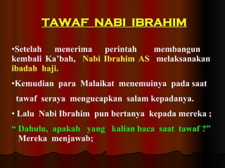 TAWAF  NABI  IBRAHIM Setelah  menerima  perintah  membangun  kembali Ka’bah,  Nabi Ibrahim AS   melaksanakan  ibadah  haji.  Kemudian  para  Malaikat  menemuinya  pada saat  tawaf  seraya  mengucapkan  salam kepadanya. Lalu  Nabi Ibrahim  pun bertanya  kepada mereka ; “   Dahulu,  apakah  yang  kalian baca  saat  tawaf ?”   Mereka  menjawab;  