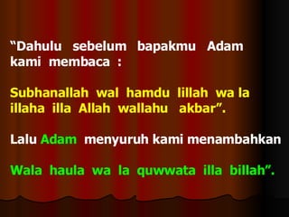 “ Dahulu  sebelum  bapakmu  Adam  kami  membaca  : Subhanallah  wal  hamdu  lillah  wa la illaha  illa  Allah  wallahu  akbar”. Lalu  Adam   menyuruh kami menambahkan  Wala  haula  wa  la  quwwata  illa  billah”. 