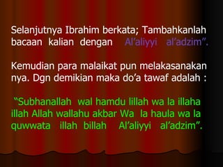 Selanjutnya Ibrahim berkata; Tambahkanlah  bacaan  kalian  dengan  Al’aliyyi  al’adzim”. Kemudian para malaikat   pun melakasanakan nya. Dgn demikian maka do’a tawaf adalah : “ Subhanallah  wal hamdu lillah wa la illaha  illah Allah wallahu akbar Wa  la haula wa la  quwwata  illah  billah  Al’aliyyi  al’adzim”.   