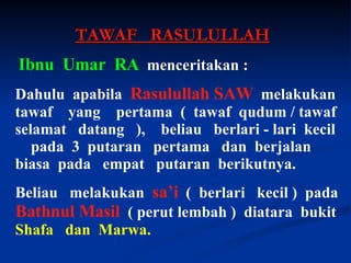 TAWAF  RASULULLAH Ibnu  Umar  RA   menceritakan :  Dahulu  apabila  Rasulullah   SAW   melakukan tawaf  yang  pertama  (  tawaf  qudum / tawaf selamat  datang  ),  beliau  berlari - lari  kecil  pada  3  putaran  pertama  dan  berjalan  biasa  pada  empat  putaran  berikutnya. Beliau  melakukan  sa’i   (  berlari  kecil )  pada  Bathnul Masil   ( perut lembah )  diatara  bukit  Shafa  dan  Marwa. 