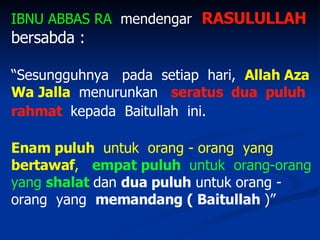 IBNU ABBAS RA   mendengar   RASULULLAH  bersabda : “ Sesungguhnya  pada  setiap  hari,  Allah Aza   Wa Jalla   menurunkan  seratus  dua  puluh rahmat  kepada  Baitullah  ini.   Enam puluh   untuk  orang - orang  yang   bertawaf ,   empat puluh  untuk  orang-orang   yang  shalat   dan  dua puluh  untuk orang - orang  yang  memandang ( Baitullah  )”  
