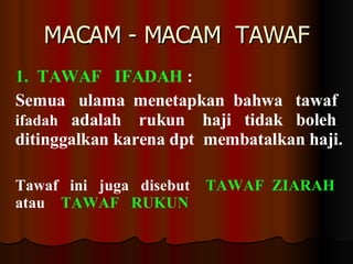 MACAM - MACAM  TAWAF 1.  TAWAF  IFADAH  :  Semua  ulama  menetapkan  bahwa  tawaf  ifadah   adalah  rukun  haji  tidak  boleh  ditinggalkan karena dpt  membatalkan haji.  Tawaf  ini  juga  disebut  TAWAF  ZIARAH   atau  TAWAF  RUKUN 
