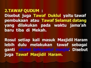2.TAWAF QUDUM   :  Disebut  juga  Tawaf  Duklul   yaitu tawaf  pembukaan  atau  Tawaf Selamat datang  yang  dilakukan  pada  waktu  jama’ah  baru  tiba  di  Mekah. Rosul  setiap  kali  masuk  Masjidil Haram  lebih  dulu  melakukan  tawaf  sebagai  ganti  shalat  tahiyyatul  masjid .  Disebut juga  Tawaf  Masjidil  Haram. 