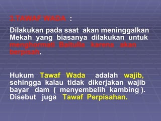 3.TAWAF WADA   :  Dilakukan pada saat  akan meninggalkan  Mekah  yang  biasanya  dilakukan  untuk  menghormati  Baitulla  karena  akan  berpisah . Hukum  Tawaf  Wada   adalah  wajib,  sehingga  kalau  tidak  dikerjakan  wajib bayar  dam  (  menyembelih  kambing ). Disebut  juga  Tawaf  Perpisahan.  