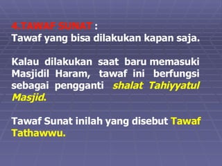 4.TAWAF SUNAT  :  Tawaf yang bisa dilakukan kapan saja.  Kalau  dilakukan  saat  baru memasuki  Masjidil  Haram,  tawaf  ini  berfungsi  sebagai  pengganti  shalat  Tahiyyatul  Masjid . Tawaf Sunat inilah yang disebut  Tawaf Tathawwu. 