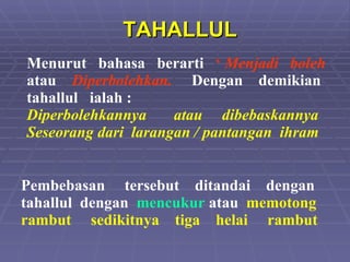 TAHALLUL Menurut  bahasa  berarti  ‘  Menjadi  boleh   atau  Diperbolehkan.   Dengan  demikian tahallul  ialah :  Diperbolehkannya  atau  dibebaskannya Seseorang dari  larangan / pantangan  ihram Pembebasan  tersebut  ditandai  dengan tahallul  dengan  mencukur   atau  memotong rambut  sedikitnya  tiga  helai  rambut 