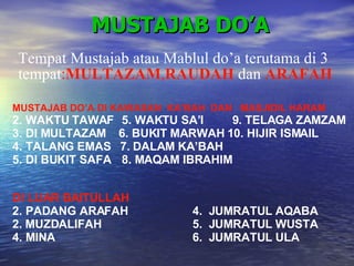 MUSTAJAB DO’A MUSTAJAB DO’A DI KAWASAN  KA’BAH  DAN  MASJIDIL HARAM WAKTU TAWAF  5. WAKTU SA’I  9. TELAGA ZAMZAM DI MULTAZAM  6. BUKIT MARWAH 10. HIJIR ISMAIL  TALANG EMAS  7. DALAM KA’BAH DI BUKIT SAFA  8. MAQAM IBRAHIM DI LUAR BAITULLAH PADANG ARAFAH  4.  JUMRATUL AQABA 2. MUZDALIFAH   5.  JUMRATUL WUSTA MINA  6.  JUMRATUL ULA Tempat Mustajab atau Mablul do’a terutama di 3 tempat : MULTAZAM , RAUDAH  dan  ARAFAH 