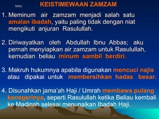 Istizz KEISTIMEWAAN ZAMZAM 1. Meminum  air  zamzam  menjadi  salah  satu  amalan ibadah , yaitu paling tidak dengan niat  mengikuti  anjuran  Rasulullah. 2. Diriwayatkan  oleh  Abdullah  Ibnu  Abbas;  aku  pernah menyiapkan air zamzam untuk Rasulullah,  kemudian  beliau  minum  sambil  berdiri. 3. Makruh hukumnya apabila digunakan  mencuci najis  atau  dipakai  untuk  membersihkan  hadas  besar. 4. Disunahkan jama’ah Haji / Umrah  membawa pulang   kenegerinya , seperti Rasulullah ketika Beliau kembali ke Madinah selesai menunaikan Ibadah Haji.  