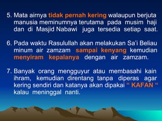 5. Mata airnya  tidak pernah kering  walaupun berjuta manusia meminumnya terutama  pada  musim  haji dan  di  Masjid Nabawi  juga  tersedia  setiap  saat. 6. Pada waktu Rasulullah akan melakukan Sa’i Beliau minum  air  zamzam  sampai  kenyang   kemudian menyiram  kepalanya  dengan  air  zamzam. 7. Banyak  orang  mengguyur  atau  membasahi  kain  ihram,  kemudian  direntang  tanpa  diperas  agar  kering sendiri dan katanya akan dipakai  “ KAFAN “ kalau  meninggal  nanti.  