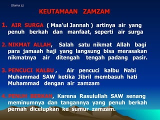 Utama zz KEUTAMAAN  ZAMZAM AIR  SURGA  ( Maa’ul Jannah )  artinya  air  yang  penuh  berkah  dan  manfaat,  seperti  air  surga 2. NIKMAT  ALLAH ,  Salah  satu  nikmat  Allah  bagi  para  jamaah  haji  yang  langsung  bisa  merasakan  nikmatnya  air  ditengah  tengah  padang  pasir. 3. PENCUCI  KALBU  ,  Air  pencuci  kalbu  Nabi  Muhammad  SAW  ketika  Jibril  membasuh  hati  Muhammad  dengan  air  zamzam  4. PENUH  BERKAH ,  Karena  Rasulullah  SAW  senang  meminumnya  dan  tangannya  yang  penuh  berkah  pernah  dicelupkan  ke  sumur  zamzam. 