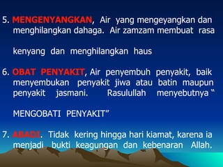 5.  MENGENYANGKAN ,  Air  yang mengeyangkan dan menghilangkan dahaga.  Air zamzam membuat  rasa  kenyang  dan  menghilangkan  haus 6.  OBAT  PENYAKIT , Air  penyembuh  penyakit,  baik menyembukan  penyakit  jiwa  atau  batin  maupun penyakit  jasmani.  Rasulullah  menyebutnya “  MENGOBATI  PENYAKIT” 7.  ABADI .  Tidak  kering hingga hari kiamat, karena ia menjadi  bukti  keagungan  dan  kebenaran  Allah. 