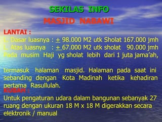 SEKILAS  INFO LANTAI :  L. Dasar luasnya :  +  98.000 M2 utk Sholat 167.000 jmh L. Atas luasnya  :  +  67.000 M2 utk sholat  90.000 jmh Pada  musim  Haji  yg sholat  lebih  dari 1 juta jama’ah,  termasuk  halaman  masjid.  Halaman  pada  saat  ini  sebanding  dengan  Kota  Madinah  ketika  kehadiran  pertama  Rasullulah. KUBAH : Untuk pengaturan udara dalam bangunan sebanyak 27 ruang dengan ukuran 18 M x 18 M digerakkan secara  elektronik / manual MASJID  NABAWI 