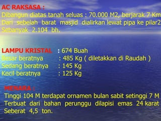 AC RAKSASA : Dibangun diatas tanah seluas : 70.000 M2, berjarak 7 Km Dari  sebelah  barat  masjid  dialirkan lewat pipa ke pilar2 Sebanyak  2.104  bh. LAMPU KRISTAL   :   674 Buah Besar beratnya  : 485 Kg ( diletakkan di Raudah ) Sedang beratnya  : 145 Kg Kecil beratnya  : 125 Kg MENARA : Tinggi 104 M terdapat ornamen bulan sabit setinggi 7 M Terbuat  dari  bahan  perunggu  dilapisi  emas  24 karat  Seberat  4,5  ton. 