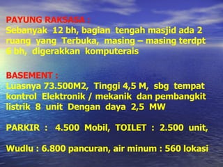 PAYUNG RAKSASA : Sebanyak  12 bh, bagian  tengah masjid ada 2 ruang  yang  Terbuka,  masing – masing terdpt 6 bh,  digerakkan  komputerais BASEMENT : Luasnya 73.500M2,  Tinggi 4,5 M,  sbg  tempat kontrol  Elektronik / mekanik  dan pembangkit listrik  8  unit  Dengan  daya  2,5  MW PARKIR  :  4.500  Mobil,  TOILET  :  2.500  unit,  Wudlu : 6.800 pancuran, air minum : 560 lokasi 