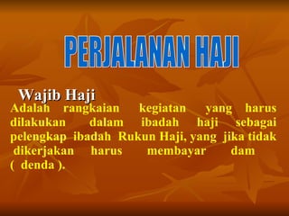 Wajib Haji PERJALANAN HAJI Adalah  rangkaian  kegiatan  yang  harus dilakukan  dalam  ibadah  haji  sebagai pelengkap  ibadah  Rukun Haji, yang  jika tidak  dikerjakan  harus  membayar  dam  (  denda ).  