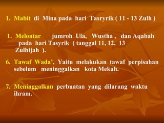 Mabit   di  Mina pada  hari  Tasryrik ( 11 - 13 Zulh ) Melontar  jumroh  Ula,  Wustha ,  dan Aqabah  pada  hari Tasyrik  ( tanggal 11, 12,  13 Zulhijah  ). 6. Tawaf  Wada’ ,  Yaitu  melakukan  tawaf  perpisahan  sebelum  meninggalkan  kota Mekah. 7. Meninggalkan   perbuatan  yang  dilarang  waktu ihram.  