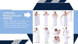 CONTOH
PENGGUNAAN
IHRAM
• Setelah menggunakan kain IHRAM, Baru
membaca niat sambil menghadap ke kiblat.
• Kemudian menghadap masjidil Haram sambil
membacakan doa Talbiyah (kecuali wanita)
 